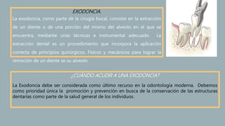 EXODONCIA.
La exodoncia, como parte de la cirugía bucal, consiste en la extracción
de un diente o de una porción del mismo del alveolo en el que se
encuentra, mediante unas técnicas e instrumental adecuado. La
extracción dental es un procedimiento que incorpora la aplicación
correcta de principios quirúrgicos, Físicos y mecánicos para lograr la
remoción de un diente se su alveolo
¿CUÁNDO ACUDIR A UNA EXODONCIA?
La Exodoncia debe ser considerada como último recurso en la odontología moderna. Debemos
como prioridad única la promoción y prevención en busca de la conservación de las estructuras
dentarias como parte de la salud general de los individuos.
 