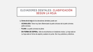 ELEVADORES DENTALES: CLASIFICACIÓN
SEGÚN LA HOJA
La forma de la hoja de los elevadores dentales puede ser:
• ACANALADA: Tiene muy bien diferenciado la parte cóncava de la parte convexa.
parte convexa.
• PLANA: La parte convexa es plana
• EN FORMA DE ESPIRAL: Sólo la encontramos en botadores rectos. La hoja está en
La hoja está en forma de espiral y acaban en punta. Son muy prácticos y efectivos.
 
