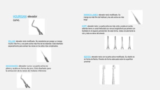 HOURIGAN: elevador
curvo.
WILLIAM: elevador recto modificado. Se caracteriza por poseer un mango
mucho más fino y una parte activa más fina de los estandar. Está diseñado
especialmente para extraer las raíces en los sitios más complicados.
WOODWARD: elevador curvo. La parte activa es
plana y acaba en forma de pico. Está diseñado para
la extracción de la raíces de molares inferiores
WARWICK-JAMES: elevador recto modificado. Su
mango es más fino del habitual y las arte activa es más
larga
KOPP: elevador recto. La parte activa es más corta y acaba en punta,
además tiene un canal helicoidal con ranura longitudinal que penetra con
facilidad en el espacio periodontal. De esta forma. rodea circularmente la
raíz y ésta se eleva del alveolo
BERTEN: elevador recto con la parte activa modificada. Su diseño es
en forma de flecha. Penetra de forma adecuada sobre la superficie
proximal
 
