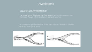 La pinza gubia Friedman de Carl Martin es un instrumento con
forma de V cuyo extremo activo es alargado y curvo.
Alveolotomo
¿Qué es un Alveolotomo?
Las dos ramas que forman la V sirven para sujetar y realizar la presión
necesaria en la parte activa.
 
