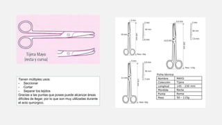 Tienen múltiples usos:
- Seccionar
- Cortar
- Separar los tejidos
Gracias a las puntas que posee puede alcanzar áreas
difíciles de llegar, por lo que son muy utilizadas durante
el acto quirúrgico.
 
