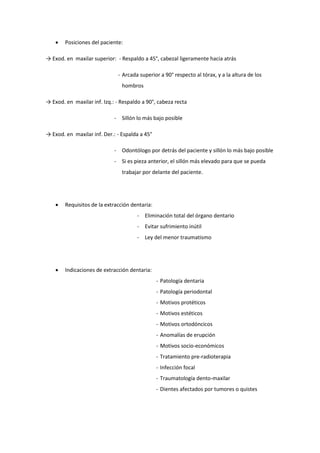  Posiciones del paciente:
→ Exod. en maxilar superior: - Respaldo a 45°, cabezal ligeramente hacia atrás
- Arcada superior a 90° respecto al tórax, y a la altura de los
hombros
→ Exod. en maxilar inf. Izq.: - Respaldo a 90°, cabeza recta
- Sillón lo más bajo posible
→ Exod. en maxilar inf. Der.: - Espalda a 45°
- Odontólogo por detrás del paciente y sillón lo más bajo posible
- Si es pieza anterior, el sillón más elevado para que se pueda
trabajar por delante del paciente.
 Requisitos de la extracción dentaria:
- Eliminación total del órgano dentario
- Evitar sufrimiento inútil
- Ley del menor traumatismo
 Indicaciones de extracción dentaria:
- Patología dentaria
- Patología periodontal
- Motivos protéticos
- Motivos estéticos
- Motivos ortodóncicos
- Anomalías de erupción
- Motivos socio-económicos
- Tratamiento pre-radioterapia
- Infección focal
- Traumatología dento-maxilar
- Dientes afectados por tumores o quistes
 