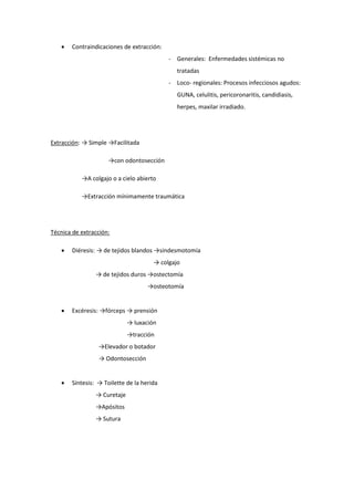  Contraindicaciones de extracción:
- Generales: Enfermedades sistémicas no
tratadas
- Loco- regionales: Procesos infecciosos agudos:
GUNA, celulitis, pericoronaritis, candidiasis,
herpes, maxilar irradiado.
Extracción: → Simple →Facilitada
→con odontosección
→A colgajo o a cielo abierto
→Extracción mínimamente traumática
Técnica de extracción:
 Diéresis: → de tejidos blandos →sindesmotomía
→ colgajo
→ de tejidos duros →ostectomía
→osteotomía
 Excéresis: →fórceps → prensión
→ luxación
→tracción
→Elevador o botador
→ Odontosección
 Síntesis: → Toilette de la herida
→ Curetaje
→Apósitos
→ Sutura
 