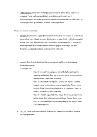  Sindesmotomía: Tiene como fin romper y desprender el diente de sus incersiones
gingivales. Puede realizarse con bisturí, periostótomo o elevador, con el
sindesmótomo se rompen los ligamentos que unen el diente a la encía adherida y a su
alveolo separando igualmente la encía del campo operatorio.
Técnica con fórceps comprende:
 Prensión: Se separan los tejidos blandos con la mano libre, con fórceps en la otra mano
(toma palmar), se realiza la prensión del diente en su superficie V y L ó P, lo más apical
posible, en la zona del cuello dentario y sin lesionar al hueso alveolar. La parte activa
del fórceps debe insinuarse por debajo del borde gingival hasta llegar al cuello
dentario y bocados adaptados al eje longitudinal del diente.
 Luxación: Es la desarticulación del diente, rompiendo las fibras periodontales y
dilatando su alveolo.
Se consigue por:
- Mov. de impulsión: con pequeña lateralidad y fuerza impulsiva
suave hacia el alveolo. Esta fuerza permite que el fórceps conserve
mejor posición y bajo nuestro control.
- Mov. de lateralidad: V-L impulsa a apical ó V-P impulsa a cortical
ósea de menor resistencia, en general la vestibular. Tienen como
limite la dilatación máxima del alveolo, si se excede esta fuerza se
fractura el diente o la cortical externa.
- Mov. de rotación: Siguiendo el eje mayor del diente, complementa
la lateralidad. Solo se hace en uniradiculares. Cuando diente no se
luxa, se facilita exodoncia ensanchando alveolo con botador recto
o con odontosección.
 Tracción: Puede realizarse cuando lo movimientos previos han dilatado el alvéolo y
han roto ligamentos.
 