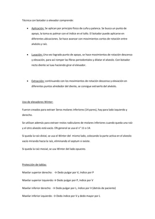 Técnica con botador o elevador comprende:
 Aplicación: Se aplican por principio físico de cuña y palanca. Se busca un punto de
apoyo, la toma es palmar con el índice en el tallo. El botador puede aplicarse en
diferentes ubicaciones. Se hace avanzar con movimientos cortos de rotación entre
alvéolo y raíz.
 Luxación: Una vez logrado punto de apoyo, se hace movimientos de rotación descenso
y elevación, para así romper las fibras periodontales y dilatar el alveolo. Con botador
recto diente se luxa haciendo girar el elevador.
 Extracción: continuando con los movimientos de rotación descenso y elevación en
diferentes puntos alrededor del diente, se consigue extraerlo del alvéolo.
Uso de elevadores Winter:
Fueron creados para extraer 3eros molares inferiores (14 pares), hay para lado izquierdo y
derecho.
Se utilizan además para extraer restos radiculares de molares inferiores cuando queda una raíz
y el otro alveolo está vacío. EN general se usa el n° 11 o 14.
Si queda la raíz distal, se usa el Winter del mismo lado, colocando la parte activa en el alveolo
vacío mirando hacia la raíz, eliminando el septum si existe.
Si queda la raíz mesial, se usa Winter del lado opuesto.
Protección de tablas:
Maxilar superior derecho: → Dedo pulgar por V, índice por P
Maxilar superior Izquierdo:→ Dedo pulgar por P, índice por V
Maxilar inferior derecho: → Dedo pulgar por L, índice por V (detrás de paciente)
Maxilar inferior izquierdo: → Dedo índice por V y dedo mayor por L
 