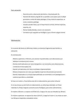 Post- extracción:
- Reconstrucción y observación del diente, si hay duda pedir Rx.
- Revisión del alveolo y legrado de sus paredes y zona apical, para no dejar
granuloma o restos de tejido patológico. Si hay material sospechoso, se
envía a anatomo-patólogo.
- Estudiar paredes óseas, que no haya fractura cortical, eliminar espículas,
esquirlas, etc.
- Revisar tejidos blandos, suturar si es necesario.
- Corroborar que sangrado sea fisiológico y que se forme coágulo normal.
Odontosección:
Es la sección del diente en diferentes niveles y en distintos fragmentos para facilitar su
extracción.
Se aconseja para:
- Molares superiores o inferiores, con coronas muy destruidas o con obturaciones que
debilitan la resistencia de la misma.
- Dientes multirradiculares con raíces divergentes o con anomalías como dilaceraciones,
curvaturas en tercio apical, etc.
- Dientes unirradiculares con raíces incurvadas o hipercementosis.
- Molares temporarios con raíces que engloban el germen del premolar permanente.
- Dientes implantados en un hueso hipercalcificado con cementosis o con patología local o
sistémica que altere su elasticidad.
Se hace con turbina y fresa Zerkia antes de la sindesmotomía, para evitar enfisema.
En el caso de que ya esté hecha la sindesmotomía, se utiliza baja velocidad, con fresas
redondas 6 u 8 bajo irrigación constante (suero fisiológico), para evitar calentamiento.
En molares inferiores: se separan raíz M de la D, y luego se las saca con elevador (ej: Winter)
En molares superiores: se separan las raíces V de la P, y luego las V entre sí. Los restos se sacan
con fórceps en bayoneta o elevadores rectos.
 