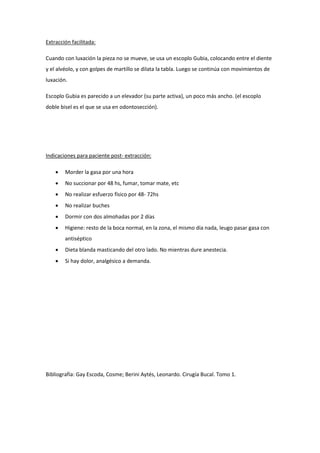 Extracción facilitada:
Cuando con luxación la pieza no se mueve, se usa un escoplo Gubia, colocando entre el diente
y el alvéolo, y con golpes de martillo se dilata la tabla. Luego se continúa con movimientos de
luxación.
Escoplo Gubia es parecido a un elevador (su parte activa), un poco más ancho. (el escoplo
doble bisel es el que se usa en odontosección).
Indicaciones para paciente post- extracción:
 Morder la gasa por una hora
 No succionar por 48 hs, fumar, tomar mate, etc
 No realizar esfuerzo físico por 48- 72hs
 No realizar buches
 Dormir con dos almohadas por 2 días
 Higiene: resto de la boca normal, en la zona, el mismo dia nada, leugo pasar gasa con
antiséptico
 Dieta blanda masticando del otro lado. No mientras dure anestecia.
 Si hay dolor, analgésico a demanda.
Bibliografía: Gay Escoda, Cosme; Berini Aytés, Leonardo. Cirugía Bucal. Tomo 1.
 
