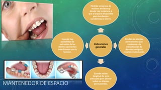 MANTENEDOR DE ESPACIO
Indicaciones
generales
Pérdida temprana de
molares deciduos y
donde hay tendencia a
que el espacio disponible
para los dientes
sucedáneos se cierre.
Pérdida de dientes
permanentes que
conducen a la
mesialización de
dientes contiguos
creando maloclusión.
Cuando existe
longitud de arco
adecuada para alinear
todos los dientes
permanentes.
Cuando hay
posibilidad de
extrusión de los
dientes oponentes
Interfiriendo con la
función.
 