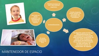 Contraindicaciones
Pérdida prematura de
uno o dos incisivos
superiores.
Cuando el aparato
puede interferir con
la erupción del
diente pilar o los
sucedáneos.
En algunos casos en los que
radiográficamente se
determine que el bicúspide
está próximo a erupcionar se
puede medir el espacio y
controlarlo periódicamente.
Si se observa que el espacio
se está cerrando, es
necesario colocar un
mantenedor de espacio.
Si existe
insuficiente
longitud de
arco.
Si el niño no
desea
colaborar o es
mentalmente
Incapaz de
hacerlo.
MANTENEDOR DE ESPACIO
 