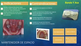 MANTENEDOR DE ESPACIO
Banda Y Asa
Fácil fabricación Solo un diente
Económico
Mayor utilización
en dentición
primaria y mista
Indicaciones
Perdida unilateral del primer molar
primario antes o después de la erupción
del primer molar permanente
Perdida bilateral del primer molar primario
antes que erupciones los incisivos
permanentes
Contraindicaciones
Disminucion de espacio en el diente
perdido
Cuando no hay hueso alveolar que cubra la
corona del diente a erupcionar y alla
bastante espacio
Cuando hay muchas discrepancias y
necesite extracciones y ortodoncia
Cuando no hay germen dentario
permanente y se desea cerrar el espacio
 