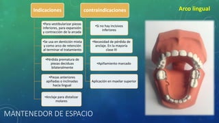 MANTENEDOR DE ESPACIO
Arco lingualIndicaciones
•Para vestibularizar piezas
inferiores, para expansión
y contracción de la arcada
•Se usa en dentición mixta
y como arco de retención
al terminar el tratamiento
•Pérdida prematura de
piezas deciduas
bilateralmente
•Piezas anteriores
apiñadas o inclinadas
hacia lingual
•Anclaje para distalizar
molares
contraindicaciones
•Si no hay incisivos
inferiores
•Necesidad de pérdida de
anclaje. En la mayoría
clase III
•Apiñamiento marcado
Aplicación en maxilar superior
 