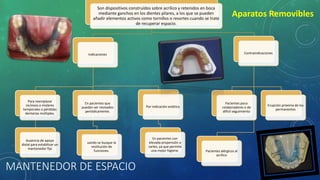MANTENEDOR DE ESPACIO
Aparatos Removibles
Son dispositivos construídos sobre acrilico y retenidos en boca
mediante ganchos en los dientes pilares, a los que se pueden
añadir elementos activos como tornillos o resortes cuando se trate
de recuperar espacio.
Indicaciones
Para reemplazar
incisivos o molares
temporales o pérdidas
dentarias múltiples.
Ausencia de apoyo
distal para estabilizar un
mantenedor fijo
En pacientes que
puedan ser revisados
periódicamente.
uando se busque la
restitución de
funciones.
Por indicación estética
En pacientes con
elevada propensión a
caries, ya que permite
una mejor higiene.
Contraindicaciones
Pacientes alérgicos al
acrilico
Pacientes poco
colaboradores o de
difícil seguimiento
Erupción próxima de los
permanentes
 