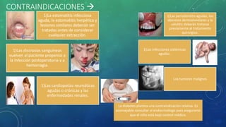 CONTRAINDICACIONES 
1)La estomatitis infecciosa
aguda, la estomatitis herpética y
lesiones similares deberán ser
tratadas antes de considerar
cualquier extracción.
1)Las discrasias sanguíneas
vuelven al paciente propenso a
la infección postoperatoria y a
hemorragia.
1)Las cardiopatías reumáticas
agudas o crónicas y las
enfermedades renales.
1)Las periodontitis agudas, los
abscesos dentoalveolares y la
celulitis deberán tratarse
previamente al tratamiento
quirúrgico.
1)Las infecciones sistémicas
agudas.
Los tumores malignos
La diabetes plantea una contraindicación relativa. Es
aconsejable consultar al endocrinólogo para asegurarse
que el niño está bajo control médico.
 