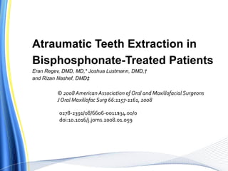 Atraumatic Teeth Extraction in
Bisphosphonate-Treated Patients
Eran Regev, DMD, MD,* Joshua Lustmann, DMD,†
and Rizan Nashef, DMD‡
© 2008 American Association of Oral and Maxillofacial Surgeons
JOral Maxillofac Surg 66:1157-1161, 2008
0278-2391/08/6606-0011$34.00/0
doi:10.1016/j.joms.2008.01.059
 