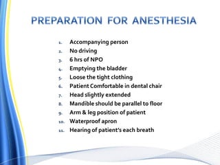 1. Accompanying person
2. No driving
3. 6 hrs of NPO
4. Emptying the bladder
5. Loose the tight clothing
6. Patient Comfortable in dental chair
7. Head slightly extended
8. Mandible should be parallel to floor
9. Arm & leg position of patient
10. Waterproof apron
11. Hearing of patient’s each breath
 