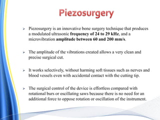  Piezosurgery is an innovative bone surgery technique that produces
a modulated ultrasonic frequency of 24 to 29 kHz, and a
microvibration amplitude between 60 and 200 mm/s.
 The amplitude of the vibrations created allows a very clean and
precise surgical cut.
 It works selectively, without harming soft tissues such as nerves and
blood vessels even with accidental contact with the cutting tip.
 The surgical control of the device is effortless compared with
rotational burs or oscillating saws because there is no need for an
additional force to oppose rotation or oscillation of the instrument.
 