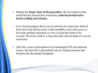  Despite the longer time of the procedure, the investigators also
noted that the piezoelectric osteotomy reduced postoperative
facial swelling and trismus.
 Uses of piezosurgery device to cut and elevate a precisely defined
bone lid on the lateral cortex of the mandible to provide access to
the teeth needing extraction or even a lesion that needs to be
excised. The bone window is then elevated with the help of a curved
osteotome.
 After the visual confirmation of an undamaged IAN and adjacent
tissues, the bone lid is placed back into its original position and
fixated with absorbable miniplates.
 