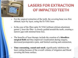  For the surgical extraction of the teeth, the covering bone was first
ablated, layer by layer, using the Er:YAG laser.
 In the case of the fiber-optic Er:YAG [erbium:yttrium-aluminum
garnet ], laser the fiber is closely guided around the teeth, creating a
narrow gap with minimal bone loss.
 The benefits of laser therapy include the creation of a bloodless
surgical field and thus improved visualization during surgery,
decreased postoperative pain, and limited scarring and contraction.
 Time consuming, sound and smell, significantly inhibition the
laser cutting because of the overall volume of irrigation and blood
covering the bone surface.
 