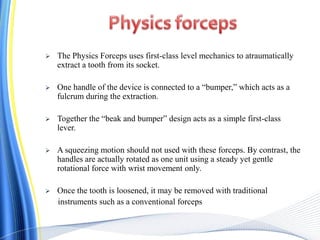  The Physics Forceps uses first-class level mechanics to atraumatically
extract a tooth from its socket.
 One handle of the device is connected to a “bumper,” which acts as a
fulcrum during the extraction.
 Together the “beak and bumper” design acts as a simple first-class
lever.
 A squeezing motion should not used with these forceps. By contrast, the
handles are actually rotated as one unit using a steady yet gentle
rotational force with wrist movement only.
 Once the tooth is loosened, it may be removed with traditional
instruments such as a conventional forceps
 