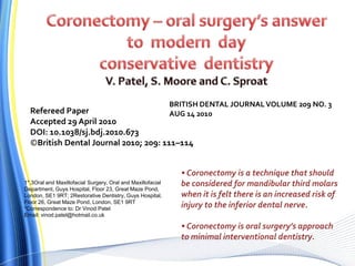 1*,3Oral and Maxillofacial Surgery, Oral and Maxillofacial
Department, Guys Hospital, Floor 23, Great Maze Pond,
London, SE1 9RT; 2Restorative Dentistry, Guys Hospital,
Floor 26, Great Maze Pond, London, SE1 9RT
*Correspondence to: Dr Vinod Patel
Email: vinod.patel@hotmail.co.uk
Refereed Paper
Accepted 29 April 2010
DOI: 10.1038/sj.bdj.2010.673
©British Dental Journal 2010; 209: 111–114
BRITISH DENTAL JOURNALVOLUME 209 NO. 3
AUG 14 2010
• Coronectomy is a technique that should
be considered for mandibular third molars
when it is felt there is an increased risk of
injury to the inferior dental nerve.
• Coronectomy is oral surgery’s approach
to minimal interventional dentistry.
 