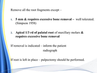 Remove all the root fragments except –
1. 5 mm & requires excessive bone removal – well tolerated.
(Simpson 1958)
2. Apical 1/3 rd of palatal root of maxillary molars &
requires excessive bone removal
If removal is indicated – inform the patient
radiograph
If root is left in place – pulpectomy should be performed.
 