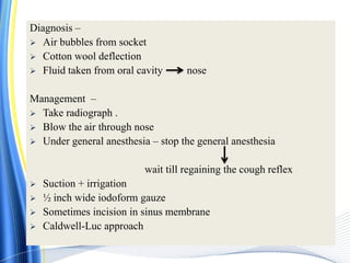 Diagnosis –
 Air bubbles from socket
 Cotton wool deflection
 Fluid taken from oral cavity nose
Management –
 Take radiograph .
 Blow the air through nose
 Under general anesthesia – stop the general anesthesia
wait till regaining the cough reflex
 Suction + irrigation
 ½ inch wide iodoform gauze
 Sometimes incision in sinus membrane
 Caldwell-Luc approach
 