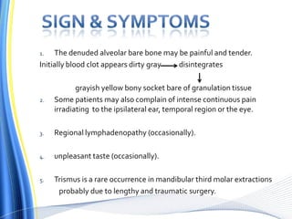 1. The denuded alveolar bare bone may be painful and tender.
Initially blood clot appears dirty gray disintegrates
grayish yellow bony socket bare of granulation tissue
2. Some patients may also complain of intense continuous pain
irradiating to the ipsilateral ear, temporal region or the eye.
3. Regional lymphadenopathy (occasionally).
4. unpleasant taste (occasionally).
5. Trismus is a rare occurrence in mandibular third molar extractions
probably due to lengthy and traumatic surgery.
 