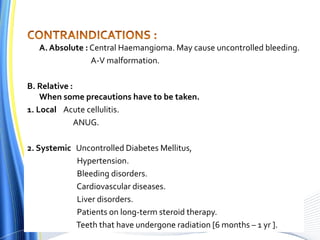 A. Absolute : Central Haemangioma. May cause uncontrolled bleeding.
A-V malformation.
B. Relative :
When some precautions have to be taken.
1. Local Acute cellulitis.
ANUG.
2. Systemic Uncontrolled Diabetes Mellitus,
Hypertension.
Bleeding disorders.
Cardiovascular diseases.
Liver disorders.
Patients on long-term steroid therapy.
Teeth that have undergone radiation [6 months – 1 yr ].
 