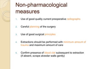 Non-pharmacological
measures
1. Use of good quality current preoperative radiographs
2. Careful planning of the surgery
3. Use of good surgical principles
4. Extractions should be performed with minimum amount of
trauma and maximum amount of care
5. Confirm presence of blood clot subsequent to extraction
(if absent, scrape alveolar walls gently)
 