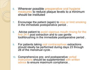 6. Wherever possible preoperative oral hygiene
measures to reduce plaque levels to a minimum
should be instituted
7. Encourage the patient (again) to stop or limit smoking
in the immediate postoperative period .
8. Advise patient to avoid vigorous mouth rinsing for the
first 24 h post extraction and to use gentle
toothbrushing in the immediate postoperative period .
9. For patients taking oral contraceptives extractions
should ideally be performed during days 23 through
28 of the menstrual cycle .
10. Comprehensive pre- and postoperative verbal
instructions should be supplemented with written
advice to ensure maximum compliance .
 