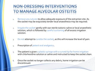 1. Remove any sutures to allow adequate exposure of the extraction site.As
the socket may be exquisitely tender local anaesthesia may be required.
2. Irrigate the socket gently with war sterile isotonic saline or local anaesthetic
solution, which is followed by careful suctioning of all excess irrigation
solution.
3. Do not attempt to curette the socket, as this will increase the level of pain.
4. Prescription of potent oral analgesics.
5. The patient is given a plastic syringe with a curved tip for home irrigation
with chlorhexidine solution or saline and instructed to keep the socket clean.
6. Once the socket no longer collects any debris, home irrigation can be
discontinued.
 
