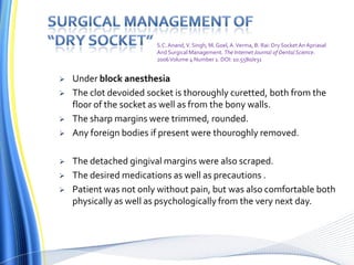  Under block anesthesia
 The clot devoided socket is thoroughly curetted, both from the
floor of the socket as well as from the bony walls.
 The sharp margins were trimmed, rounded.
 Any foreign bodies if present were thouroghly removed.
 The detached gingival margins were also scraped.
 The desired medications as well as precautions .
 Patient was not only without pain, but was also comfortable both
physically as well as psychologically from the very next day.
S.C.Anand,V. Singh, M. Goel, A.Verma, B. Rai: Dry Socket An Apriasal
And Surgical Management. The Internet Journal of DentalScience.
2006Volume 4 Number 1. DOI: 10.5580/e31
 
