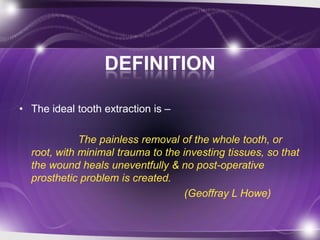 DEFINITION
• The ideal tooth extraction is –
The painless removal of the whole tooth, or
root, with minimal trauma to the investing tissues, so that
the wound heals uneventfully & no post-operative
prosthetic problem is created.
(Geoffray L Howe)
 