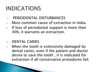 1. PERIODONTAL DISTURBANCES
 Most common cause of extraction in India.
 If loss of periodontal support is more than
40%, it warrants an extraction.
2. DENTAL CARIES
 When the tooth is extensively damaged by
dental caries, even if the patient and doctor
desire to save the tooth , it is indicated for
extraction if all conservative procedures fail.
 