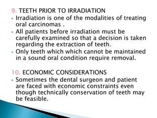 9. TEETH PRIOR TO IRRADIATION
 Irradiation is one of the modalities of treating
oral carcinomas .
 All patients before irradiation must be
carefully examined so that a decision is taken
regarding the extraction of teeth.
 Only teeth which which cannot be maintained
in a sound oral condition require removal.
10. ECONOMIC CONSIDERATIONS
 Sometimes the dental surgeon and patient
are faced with economic constraints even
though technically conservation of teeth may
be feasible.
 