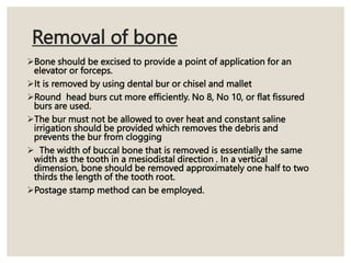 Removal of bone
Bone should be excised to provide a point of application for an
elevator or forceps.
It is removed by using dental bur or chisel and mallet
Round head burs cut more efficiently. No 8, No 10, or flat fissured
burs are used.
The bur must not be allowed to over heat and constant saline
irrigation should be provided which removes the debris and
prevents the bur from clogging
 The width of buccal bone that is removed is essentially the same
width as the tooth in a mesiodistal direction . In a vertical
dimension, bone should be removed approximately one half to two
thirds the length of the tooth root.
Postage stamp method can be employed.
 