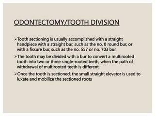 ODONTECTOMY/TOOTH DIVISION
Tooth sectioning is usually accomplished with a straight
handpiece with a straight bur, such as the no. 8 round bur, or
with a fissure bur, such as the no. 557 or no. 703 bur.
The tooth may be divided with a bur to convert a multirooted
tooth into two or three single-rooted teeth, when the path of
withdrawal of multirooted teeth is different.
Once the tooth is sectioned, the small straight elevator is used to
luxate and mobilize the sectioned roots
 