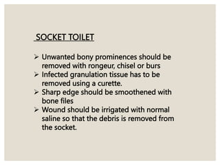 SOCKET TOILET
 Unwanted bony prominences should be
removed with rongeur, chisel or burs
 Infected granulation tissue has to be
removed using a curette.
 Sharp edge should be smoothened with
bone files
 Wound should be irrigated with normal
saline so that the debris is removed from
the socket.
 