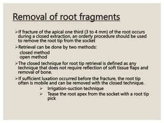 Removal of root fragments
If fracture of the apical one third (3 to 4 mm) of the root occurs
during a closed extraction, an orderly procedure should be used
to remove the root tip from the socket
Retrieval can be done by two methods:
closed method
open method
The closed technique for root tip retrieval is defined as any
technique that does not require reflection of soft tissue flaps and
removal of bone.
If sufficient luxation occurred before the fracture, the root tip
often is mobile and can be removed with the closed technique.
 Irrigation-suction technique
 Tease the root apex from the socket with a root tip
pick
 