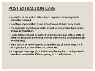 POST EXTRACTION CARE
Inspection of the socket: debris, tooth fragments, bone fragments
should be removed.
Curettage of granulation tissue, smoothening of sharp bony edges.
The expanded buccolingual plates should be compressed back to their
original configuration.
Finger pressure should be applied to the buccolingual cortical plate to
compress the plates gently but firmly to their original position(Bidigital
alveoloplasty)
Initial control of hemorrhage is achieved by use of a moistened 2 x 2-
inch gauze placed over the extraction socket.
A larger gauze sponge (4 x 4 inches) may be required if multiple teeth
have been extracted or if the opposing arch is edentulous.
 