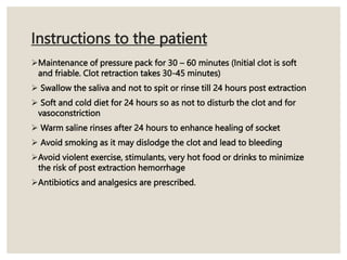 Instructions to the patient
Maintenance of pressure pack for 30 – 60 minutes (Initial clot is soft
and friable. Clot retraction takes 30-45 minutes)
 Swallow the saliva and not to spit or rinse till 24 hours post extraction
 Soft and cold diet for 24 hours so as not to disturb the clot and for
vasoconstriction
 Warm saline rinses after 24 hours to enhance healing of socket
 Avoid smoking as it may dislodge the clot and lead to bleeding
Avoid violent exercise, stimulants, very hot food or drinks to minimize
the risk of post extraction hemorrhage
Antibiotics and analgesics are prescribed.
 
