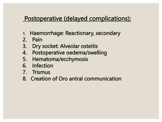 Postoperative (delayed complications):
1. Haemorrhage: Reactionary, secondary
2. Pain
3. Dry socket: Alveolar osteitis
4. Postoperative oedema/swelling
5. Hematoma/ecchymosis
6. Infection
7. Trismus
8. Creation of Oro antral communication
 