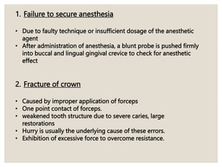 1. Failure to secure anesthesia
• Due to faulty technique or insufficient dosage of the anesthetic
agent
• After administration of anesthesia, a blunt probe is pushed firmly
into buccal and lingual gingival crevice to check for anesthetic
effect
2. Fracture of crown
• Caused by improper application of forceps
• One point contact of forceps.
• weakened tooth structure due to severe caries, large
restorations
• Hurry is usually the underlying cause of these errors.
• Exhibition of excessive force to overcome resistance.
 