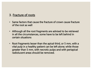 3. Fracture of roots
• Same factors that cause the fracture of crown cause fracture
of the root as well
• Although all the root fragments are advised to be retrieved
in all the circumstances, some have to be left behind in
certain situations
• Root fragments lesser than the apical third, or 5 mm, with a
vital pulp in a healthy patient can be left alone; while those
greater than 5 mm, with necrotic pulps and with periapical
radiolucent areas should be removed.
 