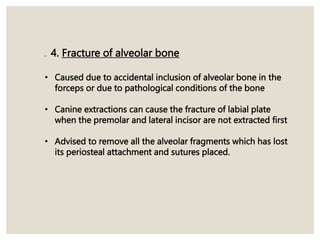 . 4. Fracture of alveolar bone
• Caused due to accidental inclusion of alveolar bone in the
forceps or due to pathological conditions of the bone
• Canine extractions can cause the fracture of labial plate
when the premolar and lateral incisor are not extracted first
• Advised to remove all the alveolar fragments which has lost
its periosteal attachment and sutures placed.
 