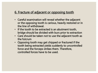 6. Fracture of adjacent or opposing tooth
• Careful examination will reveal whether the adjacent
or the opposing tooth is carious, heavily restored or in
the line of withdrawal.
• If the tooth to be extracted is an abutment tooth,
bridge should be divided with burs prior to extraction
• Care should be taken not to use the adjacent tooth as
the fulcrum
• Opposing tooth may get chipped or fractured if the
tooth being extracted yields suddenly to uncontrolled
force and the forceps strikes them. Therefore,
controlled forces have to be used.
 