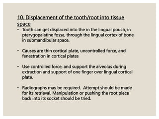 10. Displacement of the tooth/root into tissue
space
• Tooth can get displaced into the in the lingual pouch, in
pterygopalatine fossa, through the lingual cortex of bone
in submandibular space.
• Causes are thin cortical plate, uncontrolled force, and
fenestration in cortical plates
• Use controlled force, and support the alveolus during
extraction and support of one finger over lingual cortical
plate.
• Radiographs may be required. Attempt should be made
for its retrieval. Manipulation or pushing the root piece
back into its socket should be tried.
 
