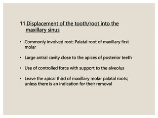 11.Displacement of the tooth/root into the
maxillary sinus
• Commonly involved root: Palatal root of maxillary first
molar
• Large antral cavity close to the apices of posterior teeth
• Use of controlled force with support to the alveolus
• Leave the apical third of maxillary molar palatal roots;
unless there is an indication for their removal
 