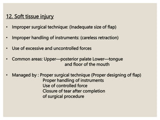 12. Soft tissue injury
• Improper surgical technique: (Inadequate size of flap)
• Improper handling of instruments: (careless retraction)
• Use of excessive and uncontrolled forces
• Common areas: Upper—posterior palate Lower—tongue
and floor of the mouth
• Managed by : Proper surgical technique (Proper designing of flap)
Proper handling of instruments
Use of controlled force
Closure of tear after completion
of surgical procedure
 