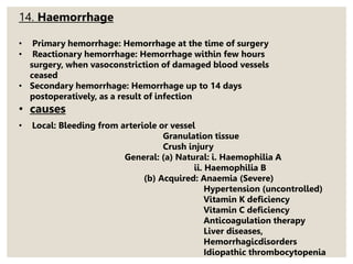 14. Haemorrhage
• Primary hemorrhage: Hemorrhage at the time of surgery
• Reactionary hemorrhage: Hemorrhage within few hours
surgery, when vasoconstriction of damaged blood vessels
ceased
• Secondary hemorrhage: Hemorrhage up to 14 days
postoperatively, as a result of infection
• causes
• Local: Bleeding from arteriole or vessel
Granulation tissue
Crush injury
General: (a) Natural: i. Haemophilia A
ii. Haemophilia B
(b) Acquired: Anaemia (Severe)
Hypertension (uncontrolled)
Vitamin K deficiency
Vitamin C deficiency
Anticoagulation therapy
Liver diseases,
Hemorrhagicdisorders
Idiopathic thrombocytopenia
 